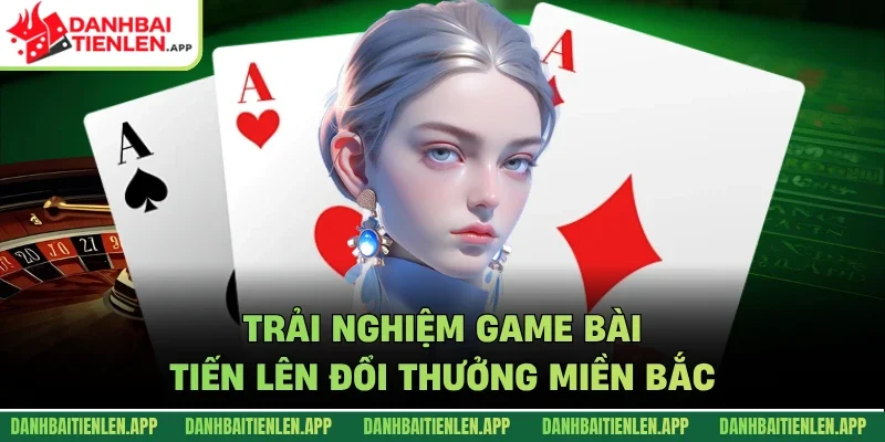 Trải nghiệm game bài tiến lên đổi thưởng miền Bắc